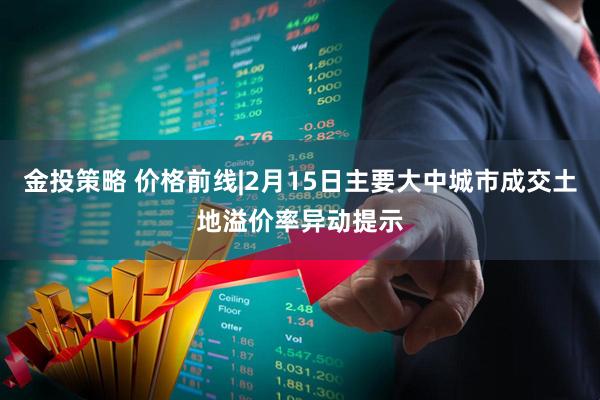 金投策略 价格前线|2月15日主要大中城市成交土地溢价率异动提示