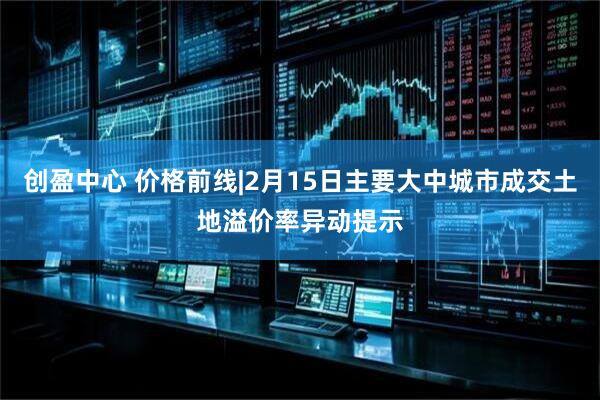 创盈中心 价格前线|2月15日主要大中城市成交土地溢价率异动提示