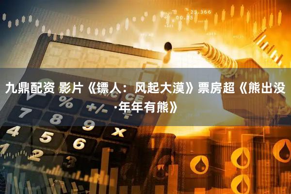 九鼎配资 影片《镖人：风起大漠》票房超《熊出没·年年有熊》