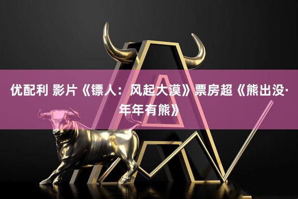 优配利 影片《镖人：风起大漠》票房超《熊出没·年年有熊》