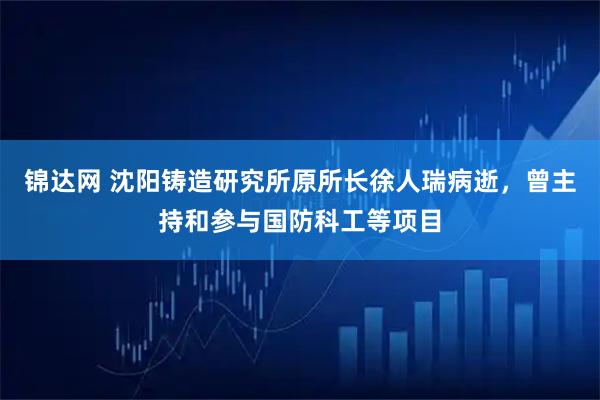 锦达网 沈阳铸造研究所原所长徐人瑞病逝，曾主持和参与国防科工等项目