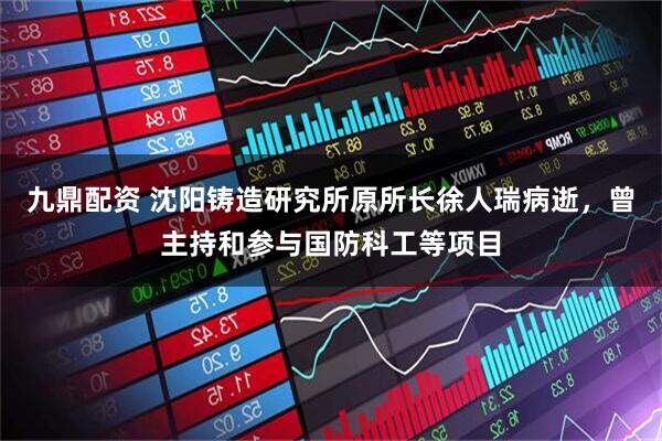 九鼎配资 沈阳铸造研究所原所长徐人瑞病逝，曾主持和参与国防科工等项目