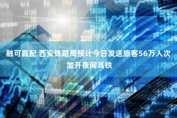 融可赢配 西安铁路局预计今日发送旅客56万人次 加开夜间高铁