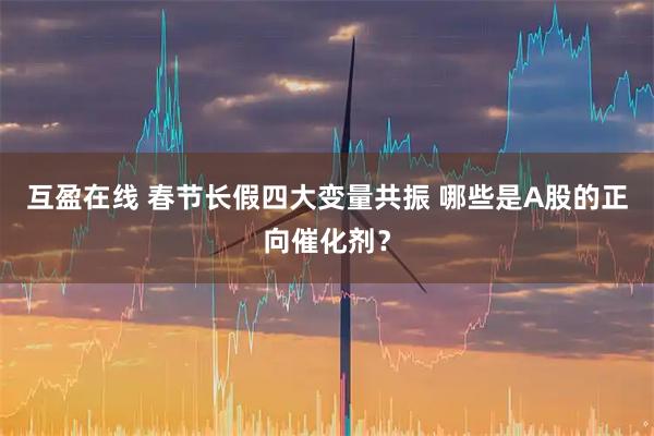 互盈在线 春节长假四大变量共振 哪些是A股的正向催化剂？