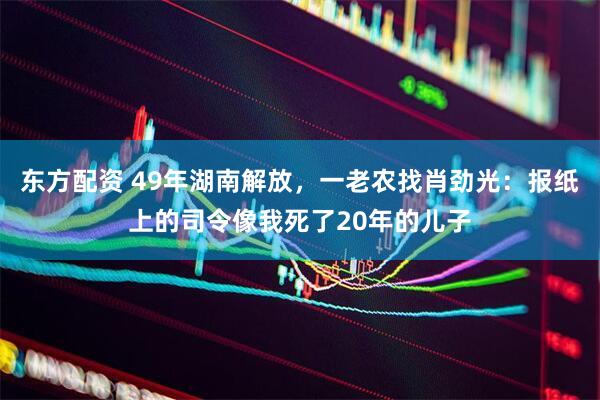 东方配资 49年湖南解放，一老农找肖劲光：报纸上的司令像我死了20年的儿子