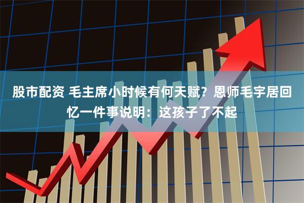 股市配资 毛主席小时候有何天赋？恩师毛宇居回忆一件事说明：这孩子了不起