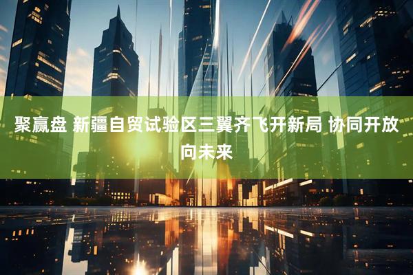 聚赢盘 新疆自贸试验区三翼齐飞开新局 协同开放向未来