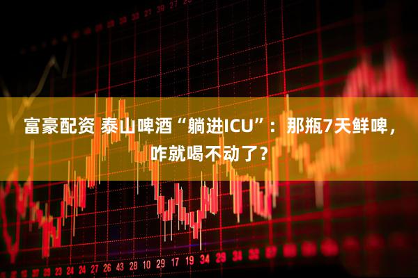 富豪配资 泰山啤酒“躺进ICU”：那瓶7天鲜啤，咋就喝不动了？