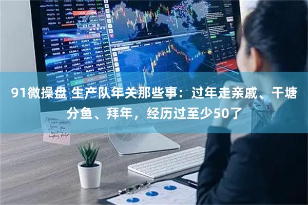 91微操盘 生产队年关那些事：过年走亲戚、干塘分鱼、拜年，经历过至少50了