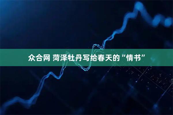 众合网 菏泽牡丹写给春天的“情书”
