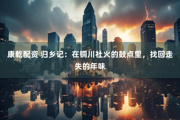 康乾配资 归乡记：在铜川社火的鼓点里，找回走失的年味