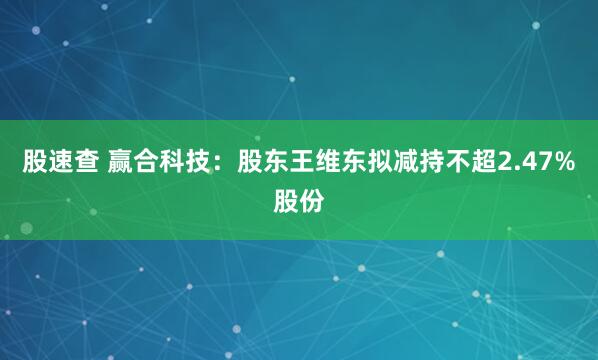 股速查 赢合科技：股东王维东拟减持不超2.47%股份