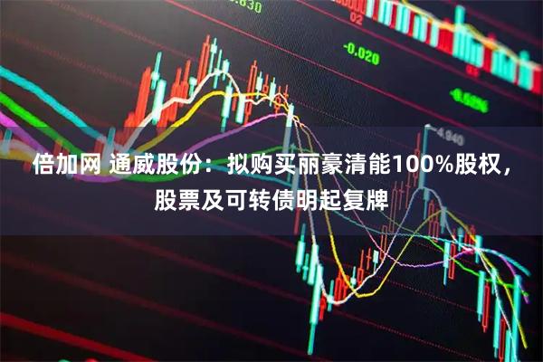 倍加网 通威股份：拟购买丽豪清能100%股权，股票及可转债明起复牌