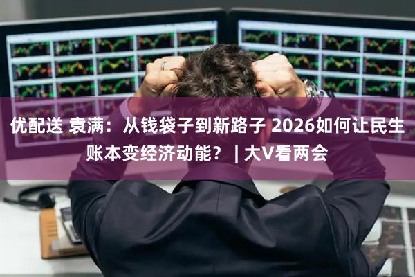 优配送 袁满：从钱袋子到新路子 2026如何让民生账本变经济动能？ | 大V看两会