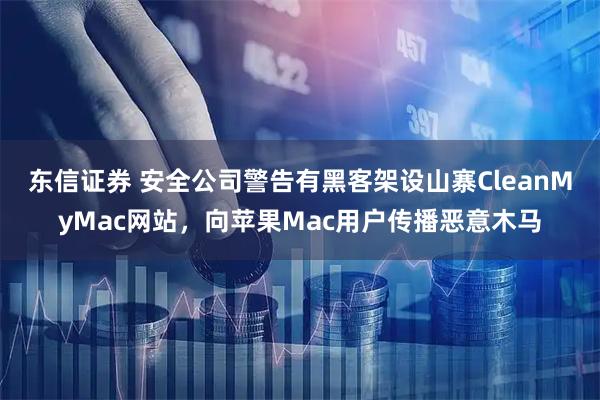 东信证券 安全公司警告有黑客架设山寨CleanMyMac网站，向苹果Mac用户传播恶意木马