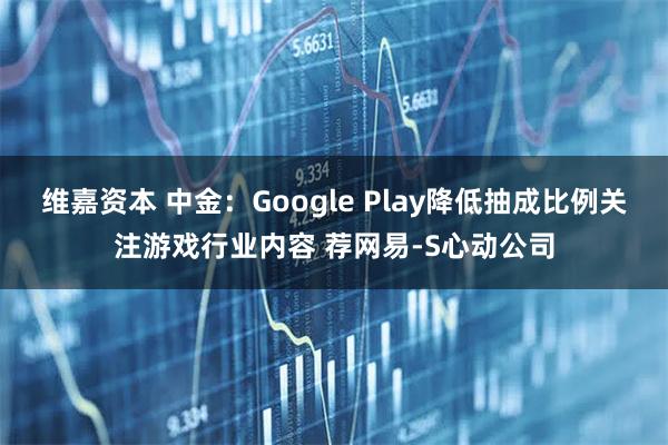 维嘉资本 中金：Google Play降低抽成比例关注游戏行业内容 荐网易-S心动公司