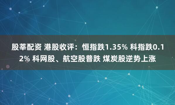 股莘配资 港股收评：恒指跌1.35% 科指跌0.12% 科网股、航空股普跌 煤炭股逆势上涨
