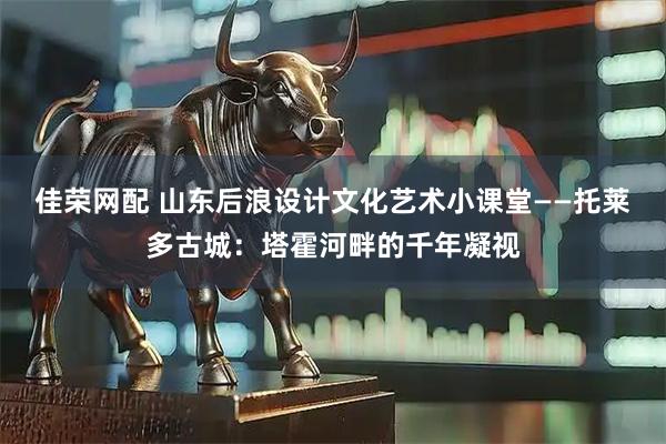 佳荣网配 山东后浪设计文化艺术小课堂——托莱多古城：塔霍河畔的千年凝视