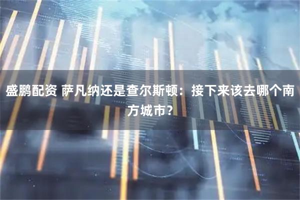 盛鹏配资 萨凡纳还是查尔斯顿：接下来该去哪个南方城市？