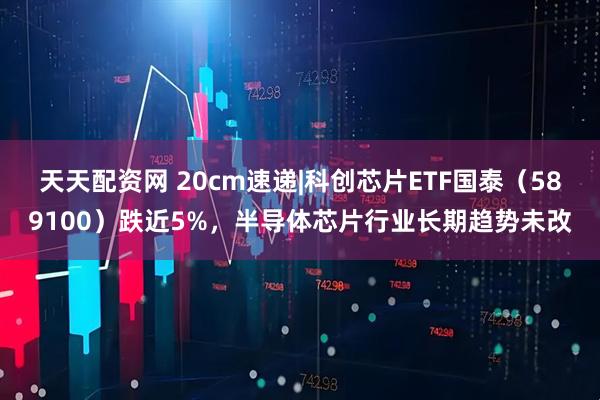 天天配资网 20cm速递|科创芯片ETF国泰（589100）跌近5%，半导体芯片行业长期趋势未改