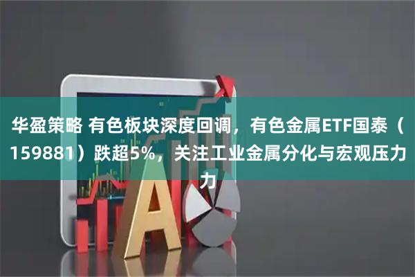 华盈策略 有色板块深度回调，有色金属ETF国泰（159881）跌超5%，关注工业金属分化与宏观压力