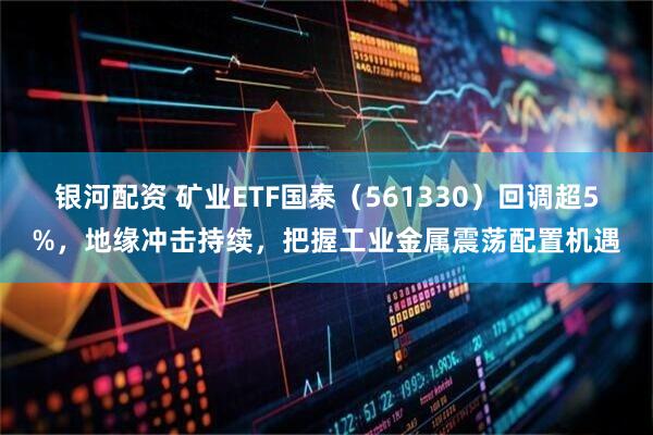 银河配资 矿业ETF国泰（561330）回调超5%，地缘冲击持续，把握工业金属震荡配置机遇
