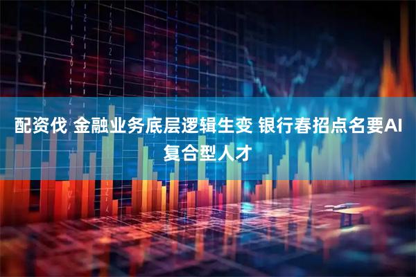配资伐 金融业务底层逻辑生变 银行春招点名要AI复合型人才