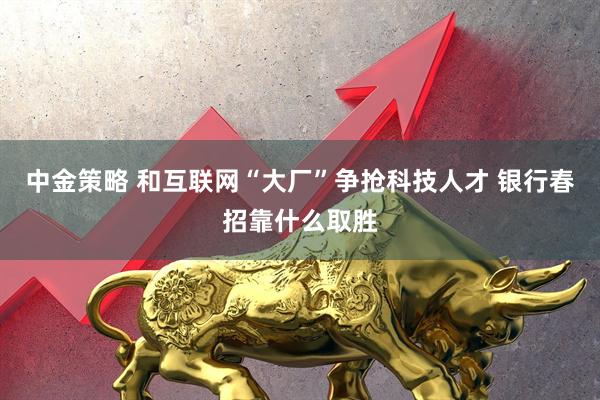 中金策略 和互联网“大厂”争抢科技人才 银行春招靠什么取胜