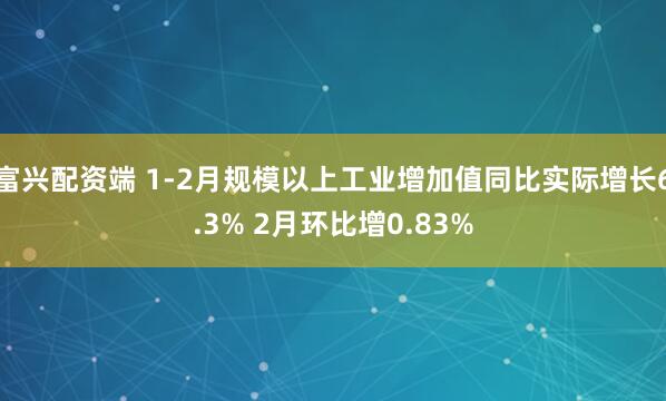 富兴配资端 1-2月规模以上工业增加值同比实际增长6.3% 2月环比增0.83%
