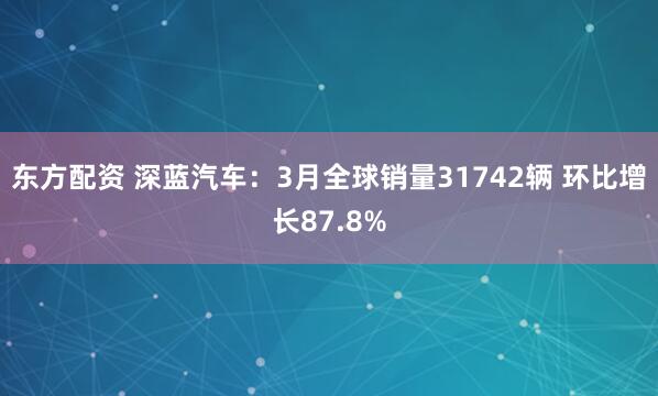 东方配资 深蓝汽车：3月全球销量31742辆 环比增长87.8%