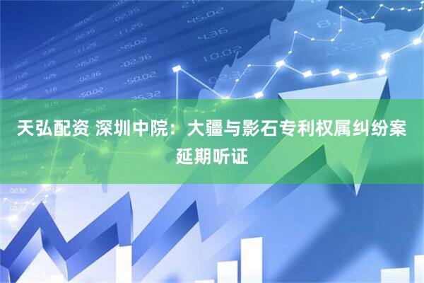 天弘配资 深圳中院：大疆与影石专利权属纠纷案延期听证