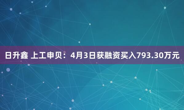日升鑫 上工申贝：4月3日获融资买入793.30万元