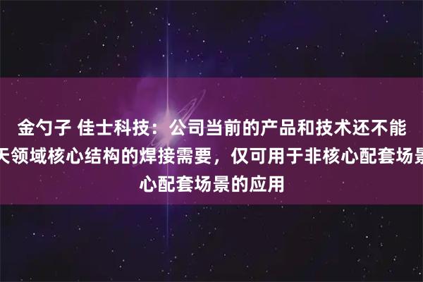 金勺子 佳士科技：公司当前的产品和技术还不能满足航天领域核心结构的焊接需要，仅可用于非核心配套场景的应用