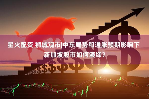 星火配资 狮城观市|中东局势和通胀预期影响下 新加坡股市如何演绎?