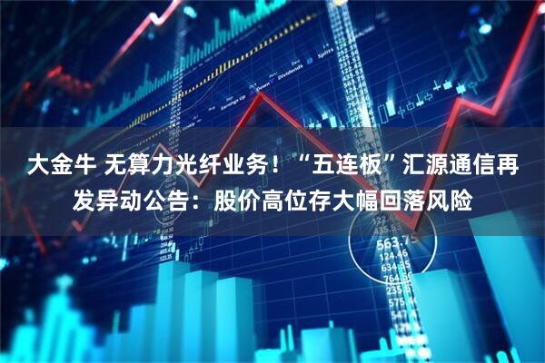 大金牛 无算力光纤业务！“五连板”汇源通信再发异动公告：股价高位存大幅回落风险
