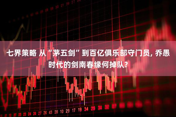七界策略 从“茅五剑”到百亿俱乐部守门员, 乔愚时代的剑南春缘何掉队?