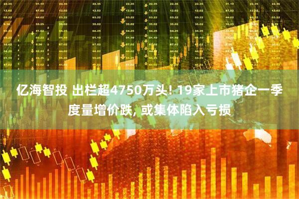 亿海智投 出栏超4750万头! 19家上市猪企一季度量增价跌, 或集体陷入亏损