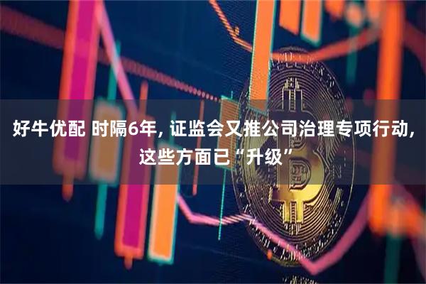 好牛优配 时隔6年, 证监会又推公司治理专项行动, 这些方面已“升级”
