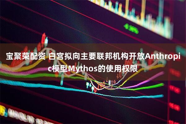 宝聚荣配资 白宫拟向主要联邦机构开放Anthropic模型Mythos的使用权限