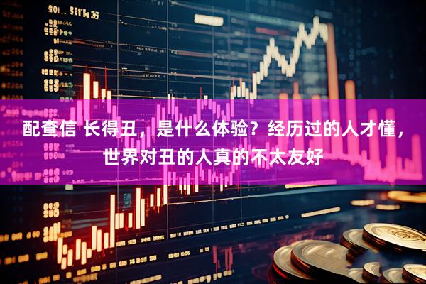 配查信 长得丑，是什么体验？经历过的人才懂，世界对丑的人真的不太友好