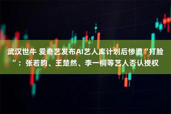 武汉世牛 爱奇艺发布AI艺人库计划后惨遭“打脸”：张若昀、王楚然、李一桐等艺人否认授权