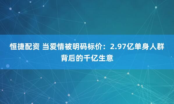 恒捷配资 当爱情被明码标价：2.97亿单身人群背后的千亿生意