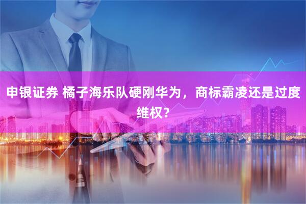 申银证券 橘子海乐队硬刚华为，商标霸凌还是过度维权？
