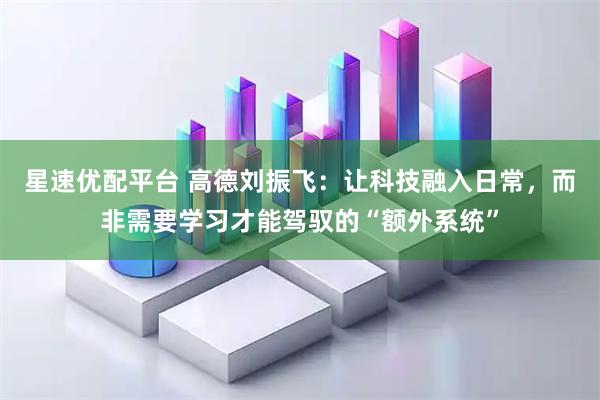 星速优配平台 高德刘振飞：让科技融入日常，而非需要学习才能驾驭的“额外系统”