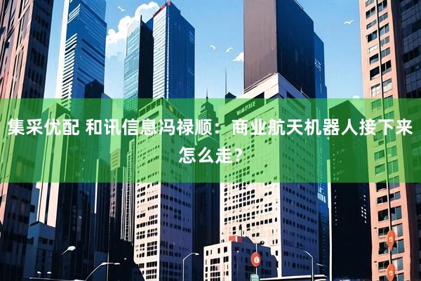 集采优配 和讯信息冯禄顺：商业航天机器人接下来怎么走？
