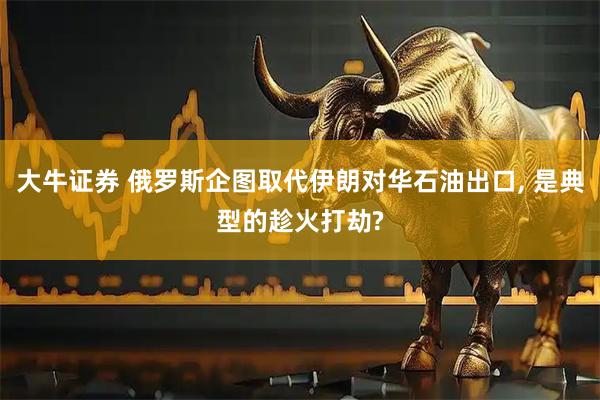 大牛证券 俄罗斯企图取代伊朗对华石油出口, 是典型的趁火打劫?