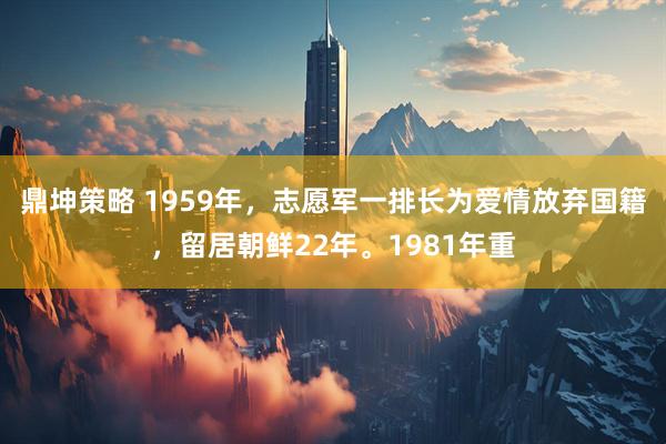 鼎坤策略 1959年，志愿军一排长为爱情放弃国籍，留居朝鲜22年。1981年重