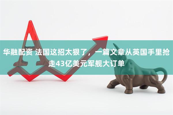 华融配资 法国这招太狠了，一篇文章从英国手里抢走43亿美元军舰大订单