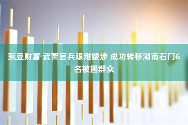 豌豆财富 武警官兵艰难跋涉 成功转移湖南石门6名被困群众