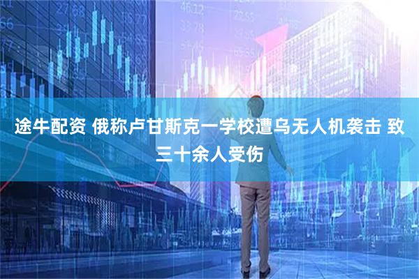 途牛配资 俄称卢甘斯克一学校遭乌无人机袭击 致三十余人受伤